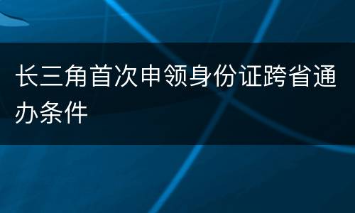 长三角首次申领身份证跨省通办条件