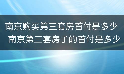 南京购买第三套房首付是多少 南京第三套房子的首付是多少