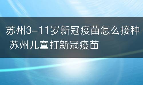 苏州3-11岁新冠疫苗怎么接种 苏州儿童打新冠疫苗