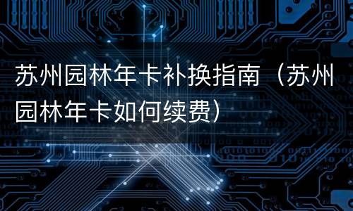 苏州园林年卡补换指南（苏州园林年卡如何续费）