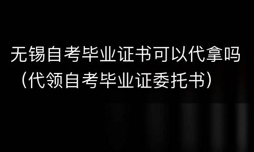 无锡自考毕业证书可以代拿吗（代领自考毕业证委托书）