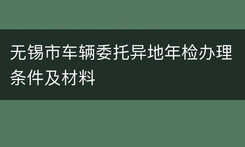 无锡市车辆委托异地年检办理条件及材料