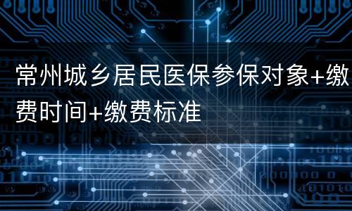 常州城乡居民医保参保对象+缴费时间+缴费标准