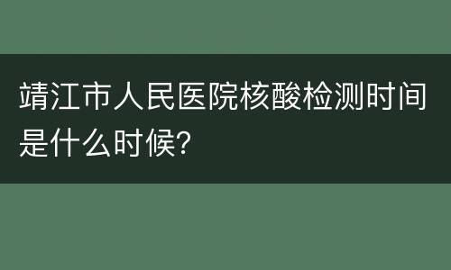 靖江市人民医院核酸检测时间是什么时候？
