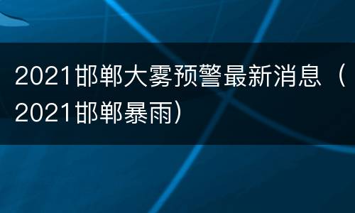 2021邯郸大雾预警最新消息（2021邯郸暴雨）
