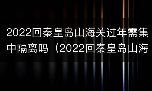 2022回秦皇岛山海关过年需集中隔离吗（2022回秦皇岛山海关过年需集中隔离吗现在）