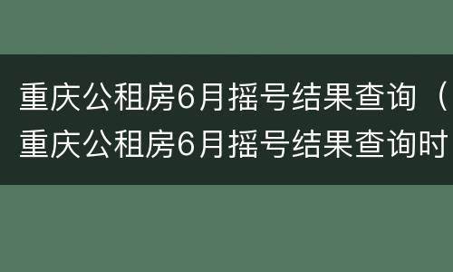 重庆公租房6月摇号结果查询（重庆公租房6月摇号结果查询时间）