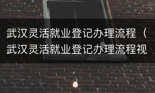 武汉灵活就业登记办理流程（武汉灵活就业登记办理流程视频）
