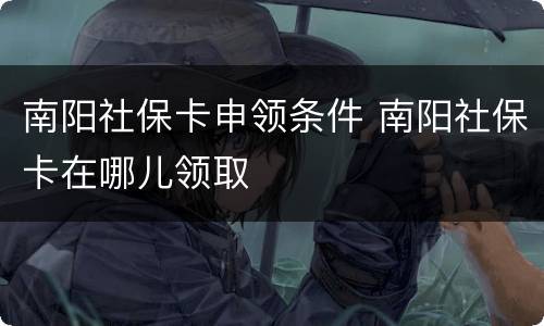 南阳社保卡申领条件 南阳社保卡在哪儿领取