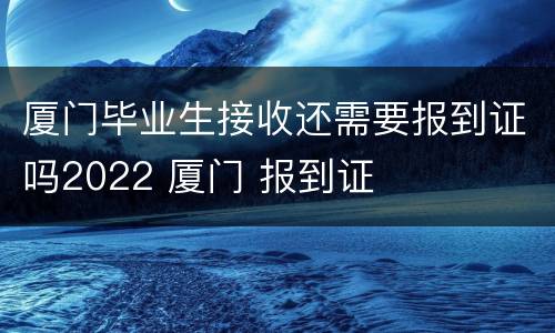 厦门毕业生接收还需要报到证吗2022 厦门 报到证