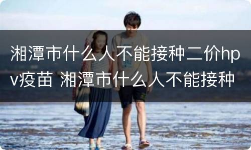 湘潭市什么人不能接种二价hpv疫苗 湘潭市什么人不能接种二价hpv疫苗了