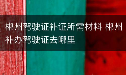 郴州驾驶证补证所需材料 郴州补办驾驶证去哪里
