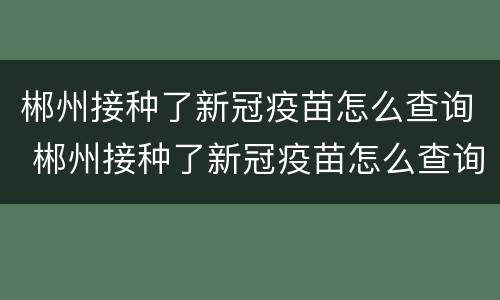 郴州接种了新冠疫苗怎么查询 郴州接种了新冠疫苗怎么查询记录