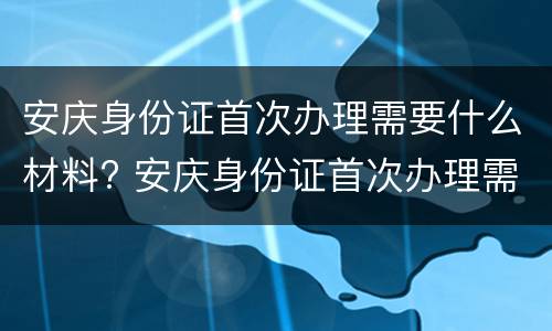 安庆身份证首次办理需要什么材料? 安庆身份证首次办理需要什么材料和证件
