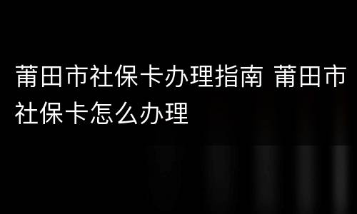 莆田市社保卡办理指南 莆田市社保卡怎么办理
