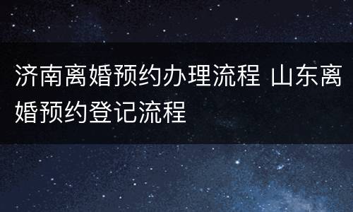 济南离婚预约办理流程 山东离婚预约登记流程