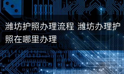 潍坊护照办理流程 潍坊办理护照在哪里办理