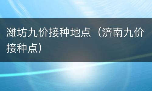 潍坊九价接种地点（济南九价接种点）