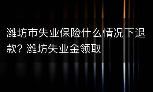 潍坊市失业保险什么情况下退款? 潍坊失业金领取