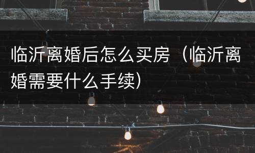 临沂离婚后怎么买房（临沂离婚需要什么手续）