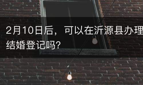 2月10日后，可以在沂源县办理结婚登记吗？