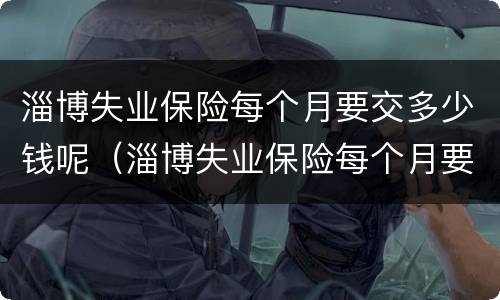 淄博失业保险每个月要交多少钱呢（淄博失业保险每个月要交多少钱呢怎么查）