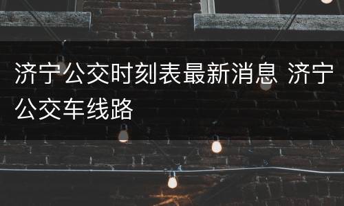 济宁公交时刻表最新消息 济宁公交车线路