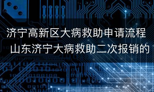 济宁高新区大病救助申请流程 山东济宁大病救助二次报销的条件