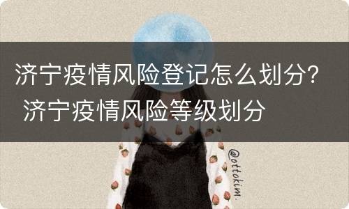 济宁疫情风险登记怎么划分？ 济宁疫情风险等级划分