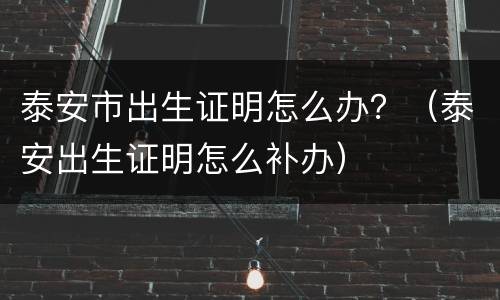 泰安市出生证明怎么办？（泰安出生证明怎么补办）