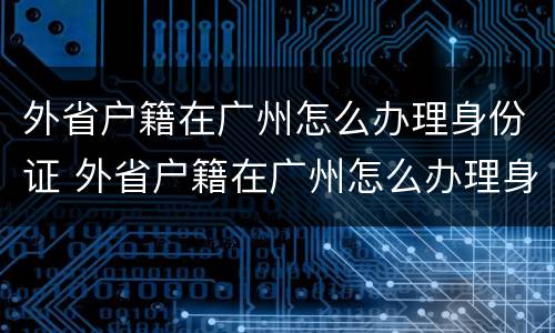外省户籍在广州怎么办理身份证 外省户籍在广州怎么办理身份证件