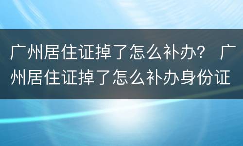广州居住证掉了怎么补办？ 广州居住证掉了怎么补办身份证
