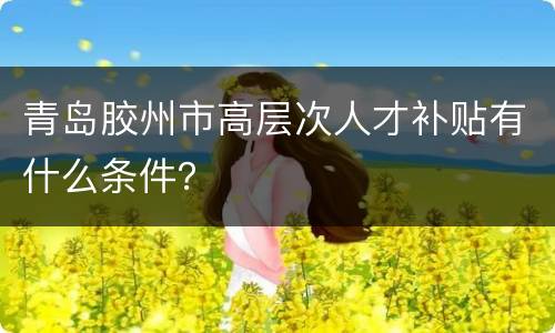 青岛胶州市高层次人才补贴有什么条件？