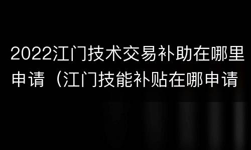 2022江门技术交易补助在哪里申请（江门技能补贴在哪申请）
