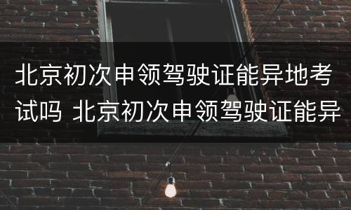 北京初次申领驾驶证能异地考试吗 北京初次申领驾驶证能异地考试吗现在