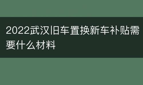 2022武汉旧车置换新车补贴需要什么材料