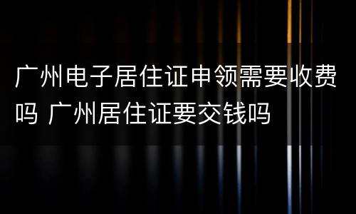 广州电子居住证申领需要收费吗 广州居住证要交钱吗