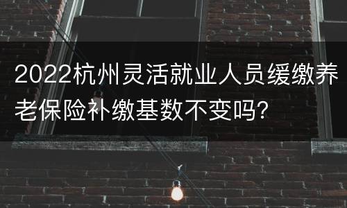 2022杭州灵活就业人员缓缴养老保险补缴基数不变吗？