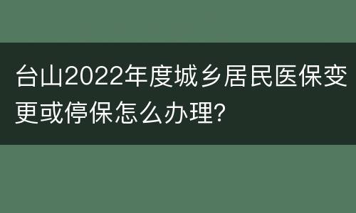 台山2022年度城乡居民医保变更或停保怎么办理？