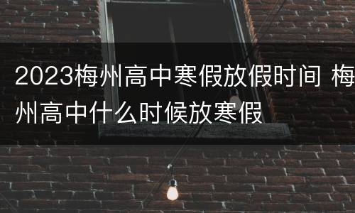 2023梅州高中寒假放假时间 梅州高中什么时候放寒假