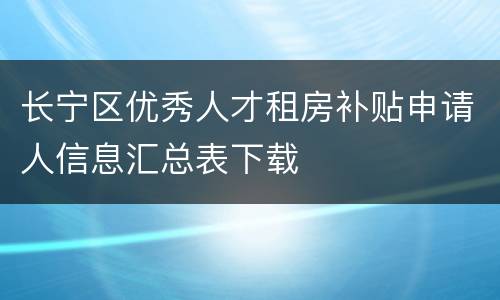 长宁区优秀人才租房补贴申请人信息汇总表下载