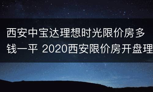 西安中宝达理想时光限价房多钱一平 2020西安限价房开盘理想时光