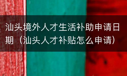 汕头境外人才生活补助申请日期（汕头人才补贴怎么申请）