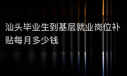 汕头毕业生到基层就业岗位补贴每月多少钱