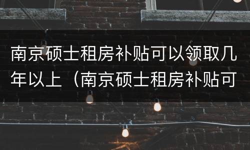 南京硕士租房补贴可以领取几年以上（南京硕士租房补贴可以领取几年以上的房子）