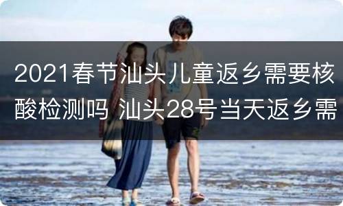 2021春节汕头儿童返乡需要核酸检测吗 汕头28号当天返乡需要核酸检测吗