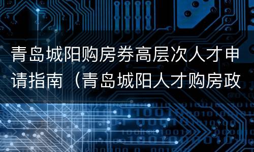 青岛城阳购房券高层次人才申请指南（青岛城阳人才购房政策七类人才）