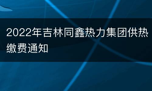 2022年吉林同鑫热力集团供热缴费通知