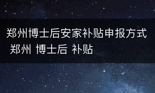 郑州博士后安家补贴申报方式 郑州 博士后 补贴
