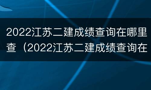 2022江苏二建成绩查询在哪里查（2022江苏二建成绩查询在哪里查看）